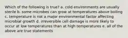 Which of the following is true? a. cold environments are usually sterile b. some microbes can grow at temperatures above boiling c. temperature is not a major environmental factor affecting microbial growth d. irreversible cell damage is more likely to occur at low temperatures than at high temperatures e. all of the above are true statements