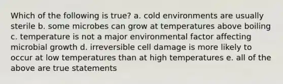 Which of the following is true? a. cold environments are usually sterile b. some microbes can grow at temperatures above boiling c. temperature is not a major environmental factor affecting microbial growth d. irreversible cell damage is more likely to occur at low temperatures than at high temperatures e. all of the above are true statements