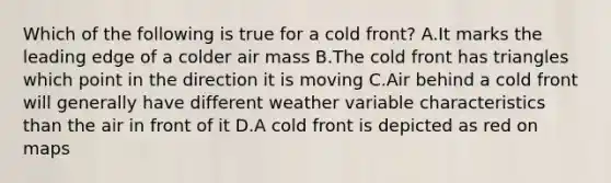 Which of the following is true for a cold front? A.It marks the leading edge of a colder air mass B.The cold front has triangles which point in the direction it is moving C.Air behind a cold front will generally have different weather variable characteristics than the air in front of it D.A cold front is depicted as red on maps