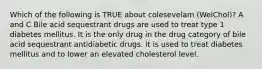 Which of the following is TRUE about colesevelam (WelChol)? A and C Bile acid sequestrant drugs are used to treat type 1 diabetes mellitus. It is the only drug in the drug category of bile acid sequestrant antidiabetic drugs. It is used to treat diabetes mellitus and to lower an elevated cholesterol level.