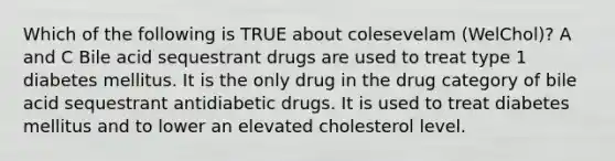 Which of the following is TRUE about colesevelam (WelChol)? A and C Bile acid sequestrant drugs are used to treat type 1 diabetes mellitus. It is the only drug in the drug category of bile acid sequestrant antidiabetic drugs. It is used to treat diabetes mellitus and to lower an elevated cholesterol level.