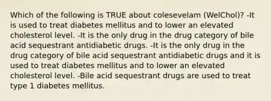 Which of the following is TRUE about colesevelam (WelChol)? -It is used to treat diabetes mellitus and to lower an elevated cholesterol level. -It is the only drug in the drug category of bile acid sequestrant antidiabetic drugs. -It is the only drug in the drug category of bile acid sequestrant antidiabetic drugs and it is used to treat diabetes mellitus and to lower an elevated cholesterol level. -Bile acid sequestrant drugs are used to treat type 1 diabetes mellitus.