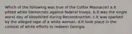 Which of the following was true of the Colfax Massacre? a.It pitted white Democrats against federal troops. b.It was the single worst day of bloodshed during Reconstruction. c.It was sparked by the alleged rape of a white woman. d.It took place in the context of white efforts to redeem Georgia.