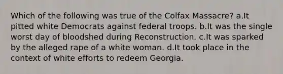 Which of the following was true of the Colfax Massacre? a.It pitted white Democrats against federal troops. b.It was the single worst day of bloodshed during Reconstruction. c.It was sparked by the alleged rape of a white woman. d.It took place in the context of white efforts to redeem Georgia.