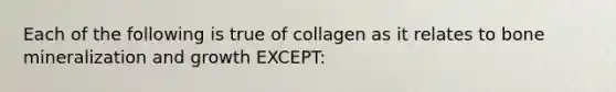 Each of the following is true of collagen as it relates to bone mineralization and growth EXCEPT: