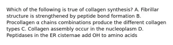 Which of the following is true of collagen synthesis? A. Fibrillar structure is strengthened by peptide bond formation B. Procollagen α chains combinations produce the different collagen types C. Collagen assembly occur in the nucleoplasm D. Peptidases in the ER cisternae add OH to amino acids