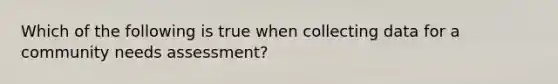 Which of the following is true when collecting data for a community needs assessment?