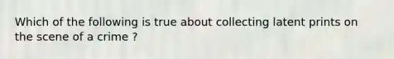 Which of the following is true about collecting latent prints on the scene of a crime ?