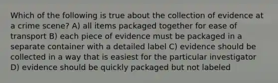 Which of the following is true about the collection of evidence at a crime scene? A) all items packaged together for ease of transport B) each piece of evidence must be packaged in a separate container with a detailed label C) evidence should be collected in a way that is easiest for the particular investigator D) evidence should be quickly packaged but not labeled