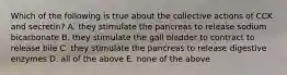 Which of the following is true about the collective actions of CCK and secretin? A. they stimulate the pancreas to release sodium bicarbonate B. they stimulate the gall bladder to contract to release bile C. they stimulate the pancreas to release digestive enzymes D. all of the above E. none of the above