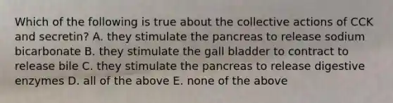 Which of the following is true about the collective actions of CCK and secretin? A. they stimulate the pancreas to release sodium bicarbonate B. they stimulate the gall bladder to contract to release bile C. they stimulate the pancreas to release digestive enzymes D. all of the above E. none of the above