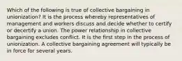 Which of the following is true of collective bargaining in unionization? It is the process whereby representatives of management and workers discuss and decide whether to certify or decertify a union. The power relationship in collective bargaining excludes conflict. It is the first step in the process of unionization. A collective bargaining agreement will typically be in force for several years.