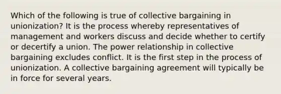 Which of the following is true of collective bargaining in unionization? It is the process whereby representatives of management and workers discuss and decide whether to certify or decertify a union. The power relationship in collective bargaining excludes conflict. It is the first step in the process of unionization. A collective bargaining agreement will typically be in force for several years.