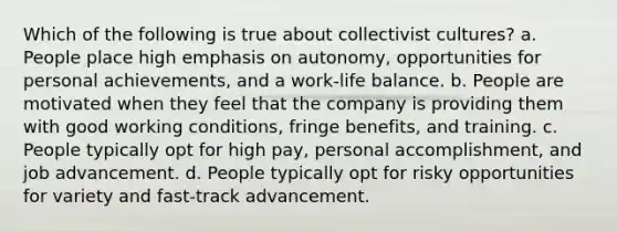 Which of the following is true about collectivist cultures? a. People place high emphasis on autonomy, opportunities for personal achievements, and a work-life balance. b. People are motivated when they feel that the company is providing them with good working conditions, fringe benefits, and training. c. People typically opt for high pay, personal accomplishment, and job advancement. d. People typically opt for risky opportunities for variety and fast-track advancement.