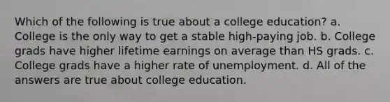 Which of the following is true about a college education? a. College is the only way to get a stable high-paying job. b. College grads have higher lifetime earnings on average than HS grads. c. College grads have a higher rate of unemployment. d. All of the answers are true about college education.