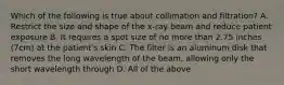 Which of the following is true about collimation and filtration? A. Restrict the size and shape of the x-ray beam and reduce patient exposure B. It requires a spot size of no more than 2.75 inches (7cm) at the patient's skin C. The filter is an aluminum disk that removes the long wavelength of the beam, allowing only the short wavelength through D. All of the above