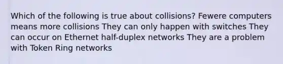 Which of the following is true about collisions? Fewere computers means more collisions They can only happen with switches They can occur on Ethernet half-duplex networks They are a problem with Token Ring networks