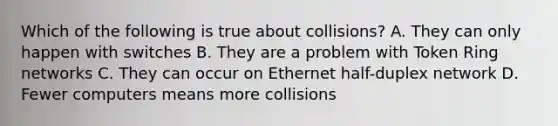 Which of the following is true about collisions? A. They can only happen with switches B. They are a problem with Token Ring networks C. They can occur on Ethernet half-duplex network D. Fewer computers means more collisions