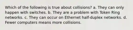 Which of the following is true about collisions? a. They can only happen with switches. b. They are a problem with Token Ring networks. c. They can occur on Ethernet half-duplex networks. d. Fewer computers means more collisions.