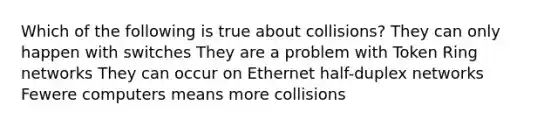 Which of the following is true about collisions? They can only happen with switches They are a problem with Token Ring networks They can occur on Ethernet half-duplex networks Fewere computers means more collisions