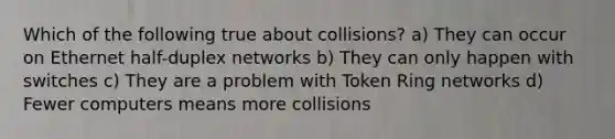 Which of the following true about collisions? a) They can occur on Ethernet half-duplex networks b) They can only happen with switches c) They are a problem with Token Ring networks d) Fewer computers means more collisions