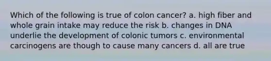 Which of the following is true of colon cancer? a. high fiber and whole grain intake may reduce the risk b. changes in DNA underlie the development of colonic tumors c. environmental carcinogens are though to cause many cancers d. all are true