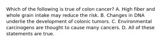 Which of the following is true of colon cancer? A. High fiber and whole grain intake may reduce the risk. B. Changes in DNA underlie the development of colonic tumors. C. Environmental carcinogens are thought to cause many cancers. D. All of these statements are true.