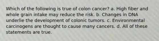 Which of the following is true of colon cancer? a. High fiber and whole grain intake may reduce the risk. b. Changes in DNA underlie the development of colonic tumors. c. Environmental carcinogens are thought to cause many cancers. d. All of these statements are true.