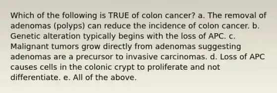 Which of the following is TRUE of colon cancer? a. The removal of adenomas (polyps) can reduce the incidence of colon cancer. b. Genetic alteration typically begins with the loss of APC. c. Malignant tumors grow directly from adenomas suggesting adenomas are a precursor to invasive carcinomas. d. Loss of APC causes cells in the colonic crypt to proliferate and not differentiate. e. All of the above.