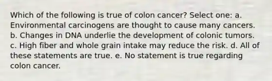 Which of the following is true of colon cancer? Select one: a. Environmental carcinogens are thought to cause many cancers. b. Changes in DNA underlie the development of colonic tumors. c. High fiber and whole grain intake may reduce the risk. d. All of these statements are true. e. No statement is true regarding colon cancer.