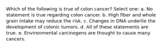 Which of the following is true of colon cancer? Select one: a. No statement is true regarding colon cancer. b. High fiber and whole grain intake may reduce the risk. c. Changes in DNA underlie the development of colonic tumors. d. All of these statements are true. e. Environmental carcinogens are thought to cause many cancers.