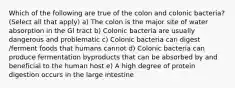 Which of the following are true of the colon and colonic bacteria? (Select all that apply) a) The colon is the major site of water absorption in the GI tract b) Colonic bacteria are usually dangerous and problematic c) Colonic bacteria can digest /ferment foods that humans cannot d) Colonic bacteria can produce fermentation byproducts that can be absorbed by and beneficial to the human host e) A high degree of protein digestion occurs in the large intestine