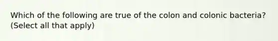 Which of the following are true of the colon and colonic bacteria? (Select all that apply)