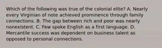 Which of the following was true of the colonial elite? A. Nearly every Virginian of note achieved prominence through family connections. B. The gap between rich and poor was nearly nonexistent. C. Few spoke English as a first language. D. Mercantile success was dependent on business talent as opposed to personal connections.