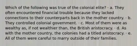 Which of the following was true of the colonial elite? · a. They often encountered financial trouble because they lacked connections to their counterparts back in the mother country. · b. They controlled colonial government. · c. Most of them were as wealthy as, if not wealthier than, the British aristocracy. · d. As with the mother country, the colonies had a titled aristocracy. · e. All of them were careful to marry outside of their families.