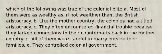 which of the following was true of the colonial elite a. Most of them were as wealthy as, if not wealthier than, the British aristocracy. b. Like the mother country, the colonies had a titled aristocracy. c. They often encountered financial trouble because they lacked connections to their counterparts back in the mother country. d. All of them were careful to marry outside their families. e. They controlled colonial government.