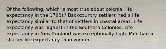 Of the following, which is most true about colonial life expectancy in the 1700s? Backcountry settlers had a life expectancy similar to that of settlers in coastal areas. Life expectancy was highest in the Southern Colonies. Life expectancy in New England was exceptionally high. Men had a shorter life expectancy than women.