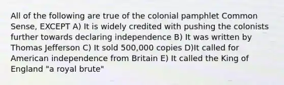 All of the following are true of the colonial pamphlet Common Sense, EXCEPT A) It is widely credited with pushing the colonists further towards declaring independence B) It was written by Thomas Jefferson C) It sold 500,000 copies D)It called for American independence from Britain E) It called the King of England "a royal brute"