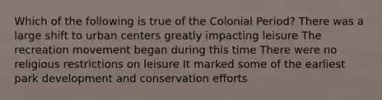 Which of the following is true of the Colonial Period? There was a large shift to urban centers greatly impacting leisure The recreation movement began during this time There were no religious restrictions on leisure It marked some of the earliest park development and conservation efforts