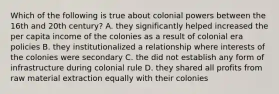 Which of the following is true about colonial powers between the 16th and 20th century? A. they significantly helped increased the per capita income of the colonies as a result of colonial era policies B. they institutionalized a relationship where interests of the colonies were secondary C. the did not establish any form of infrastructure during colonial rule D. they shared all profits from raw material extraction equally with their colonies