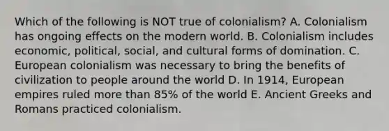 Which of the following is NOT true of colonialism? A. Colonialism has ongoing effects on the modern world. B. Colonialism includes economic, political, social, and cultural forms of domination. C. European colonialism was necessary to bring the benefits of civilization to people around the world D. In 1914, European empires ruled more than 85% of the world E. Ancient Greeks and Romans practiced colonialism.