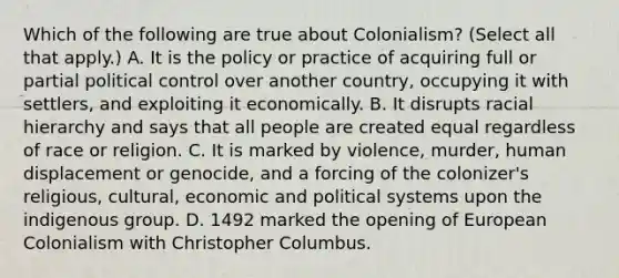 Which of the following are true about Colonialism? (Select all that apply.) A. It is the policy or practice of acquiring full or partial political control over another country, occupying it with settlers, and exploiting it economically. B. It disrupts racial hierarchy and says that all people are created equal regardless of race or religion. C. It is marked by violence, murder, human displacement or genocide, and a forcing of the colonizer's religious, cultural, economic and political systems upon the indigenous group. D. 1492 marked the opening of European Colonialism with Christopher Columbus.