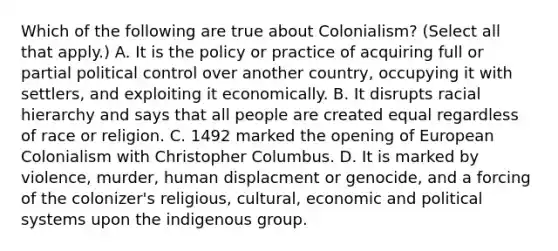 Which of the following are true about Colonialism? (Select all that apply.) A. It is the policy or practice of acquiring full or partial political control over another country, occupying it with settlers, and exploiting it economically. B. It disrupts racial hierarchy and says that all people are created equal regardless of race or religion. C. 1492 marked the opening of European Colonialism with Christopher Columbus. D. It is marked by violence, murder, human displacment or genocide, and a forcing of the colonizer's religious, cultural, economic and political systems upon the indigenous group.