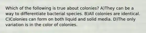 Which of the following is true about colonies? A)They can be a way to differentiate bacterial species. B)All colonies are identical. C)Colonies can form on both liquid and solid media. D)The only variation is in the color of colonies.