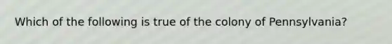 Which of the following is true of the colony of Pennsylvania?