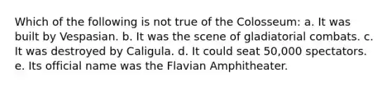 Which of the following is not true of the Colosseum: a. It was built by Vespasian. b. It was the scene of gladiatorial combats. c. It was destroyed by Caligula. d. It could seat 50,000 spectators. e. Its official name was the Flavian Amphitheater.