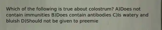 Which of the following is true about colostrum? A)Does not contain immunities B)Does contain antibodies C)Is watery and bluish D)Should not be given to preemie