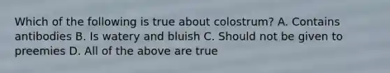 Which of the following is true about colostrum? A. Contains antibodies B. Is watery and bluish C. Should not be given to preemies D. All of the above are true