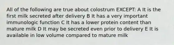 All of the following are true about colostrum EXCEPT: A It is the first milk secreted after delivery B It has a very important immunologic function C It has a lower protein content than mature milk D It may be secreted even prior to delivery E It is available in low volume compared to mature milk