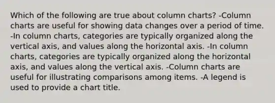 Which of the following are true about column charts? -Column charts are useful for showing data changes over a period of time. -In column charts, categories are typically organized along the vertical axis, and values along the horizontal axis. -In column charts, categories are typically organized along the horizontal axis, and values along the vertical axis. -Column charts are useful for illustrating comparisons among items. -A legend is used to provide a chart title.